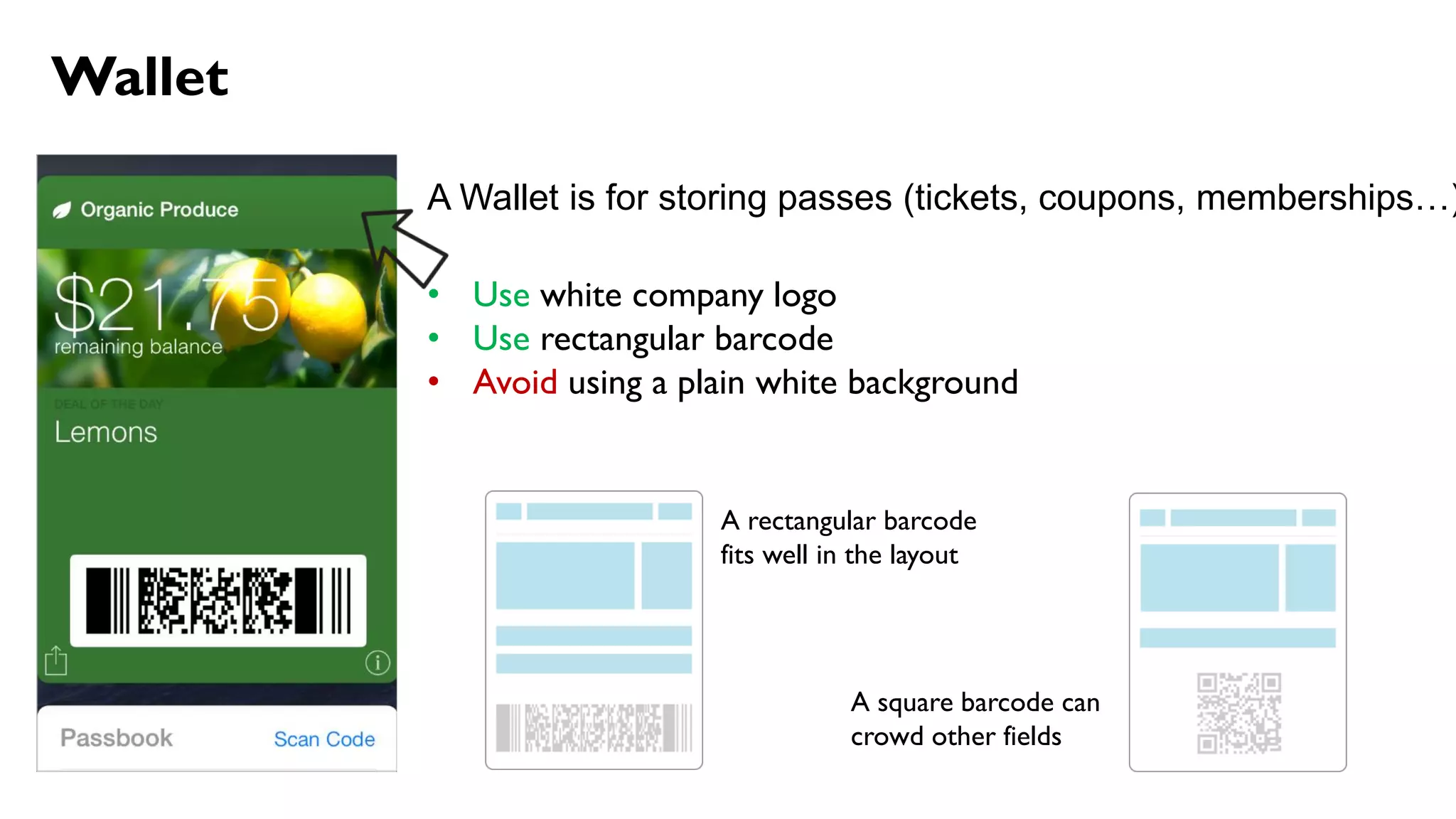 Wallet
A Wallet is for storing passes (tickets, coupons, memberships…)
• Use white company logo
• Use rectangular barcode
• Avoid using a plain white background
A rectangular barcode
fits well in the layout
A square barcode can
crowd other fields
 