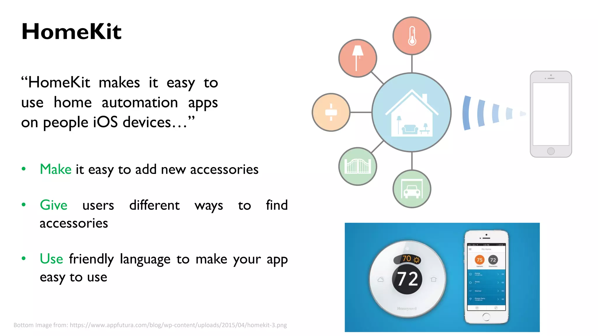 HomeKit
“HomeKit makes it easy to
use home automation apps
on people iOS devices…”
• Make it easy to add new accessories
• Give users different ways to find
accessories
• Use friendly language to make your app
easy to use
Bottom Image from: https://www.appfutura.com/blog/wp-content/uploads/2015/04/homekit-3.png
 