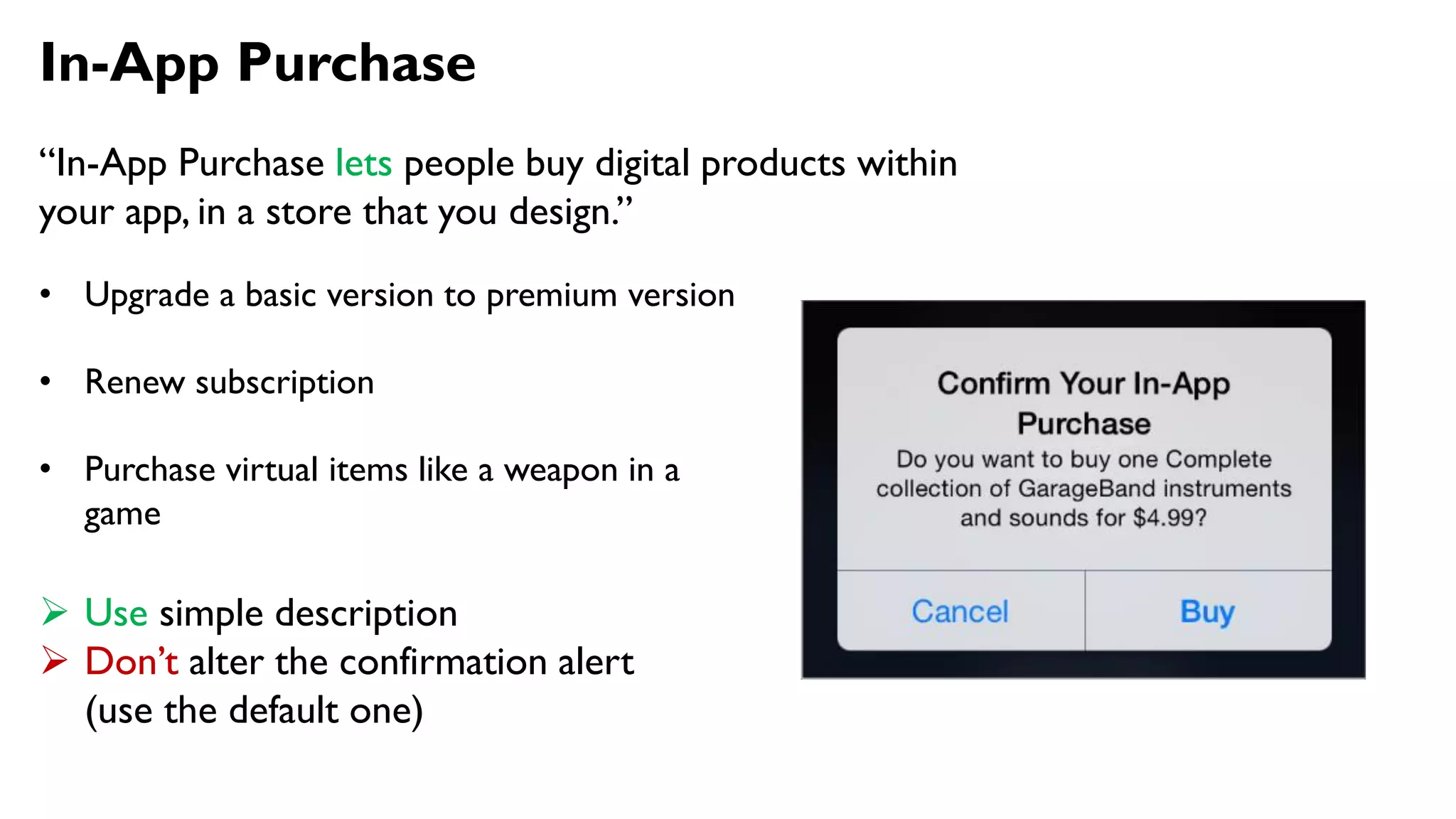 In-App Purchase
“In-App Purchase lets people buy digital products within
your app, in a store that you design.”
• Upgrade a basic version to premium version
• Renew subscription
• Purchase virtual items like a weapon in a
game
 Use simple description
 Don’t alter the confirmation alert
(use the default one)
 