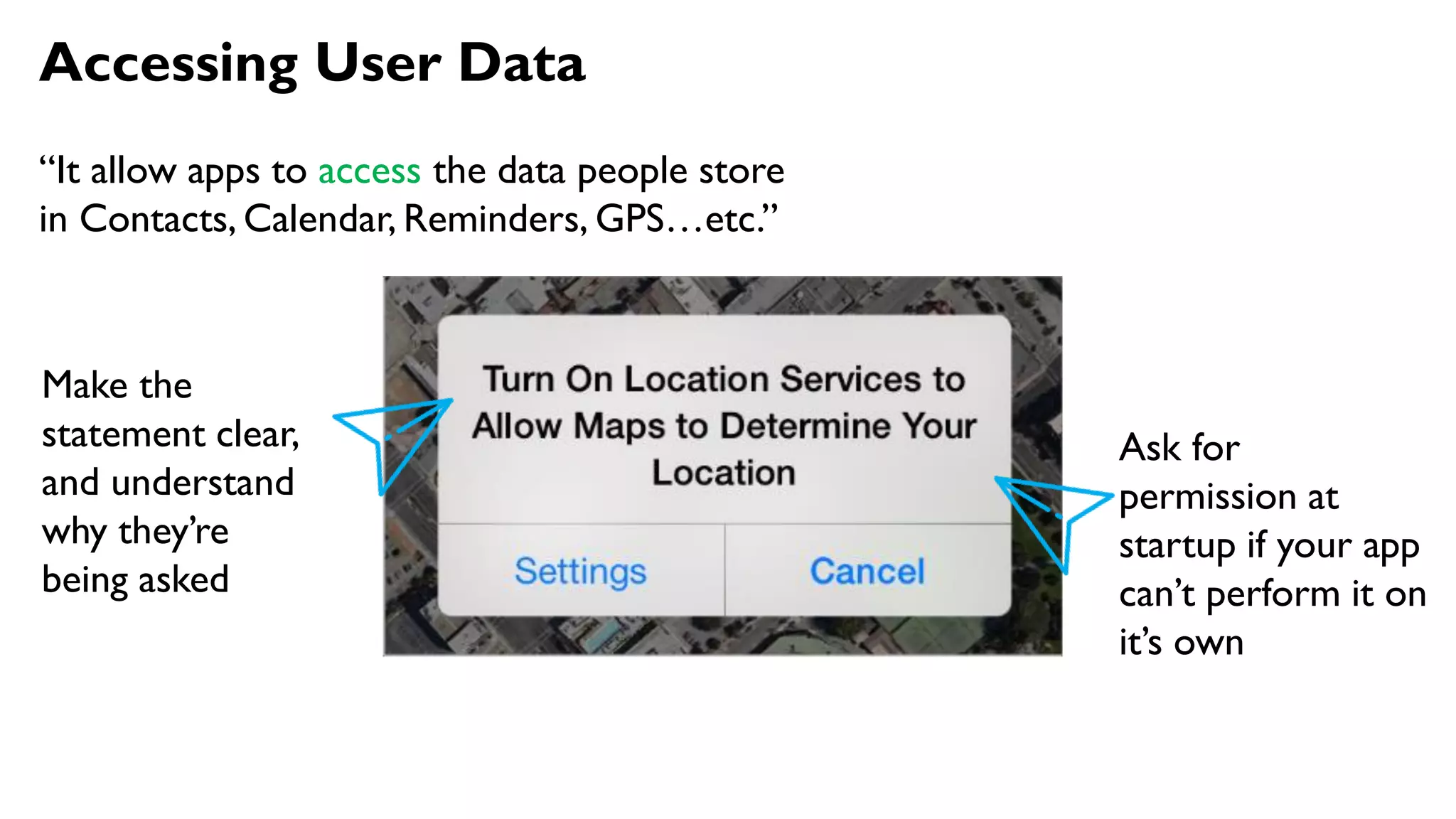 Accessing User Data
“It allow apps to access the data people store
in Contacts, Calendar, Reminders, GPS…etc.”
Make the
statement clear,
and understand
why they’re
being asked
Ask for
permission at
startup if your app
can’t perform it on
it’s own
 
