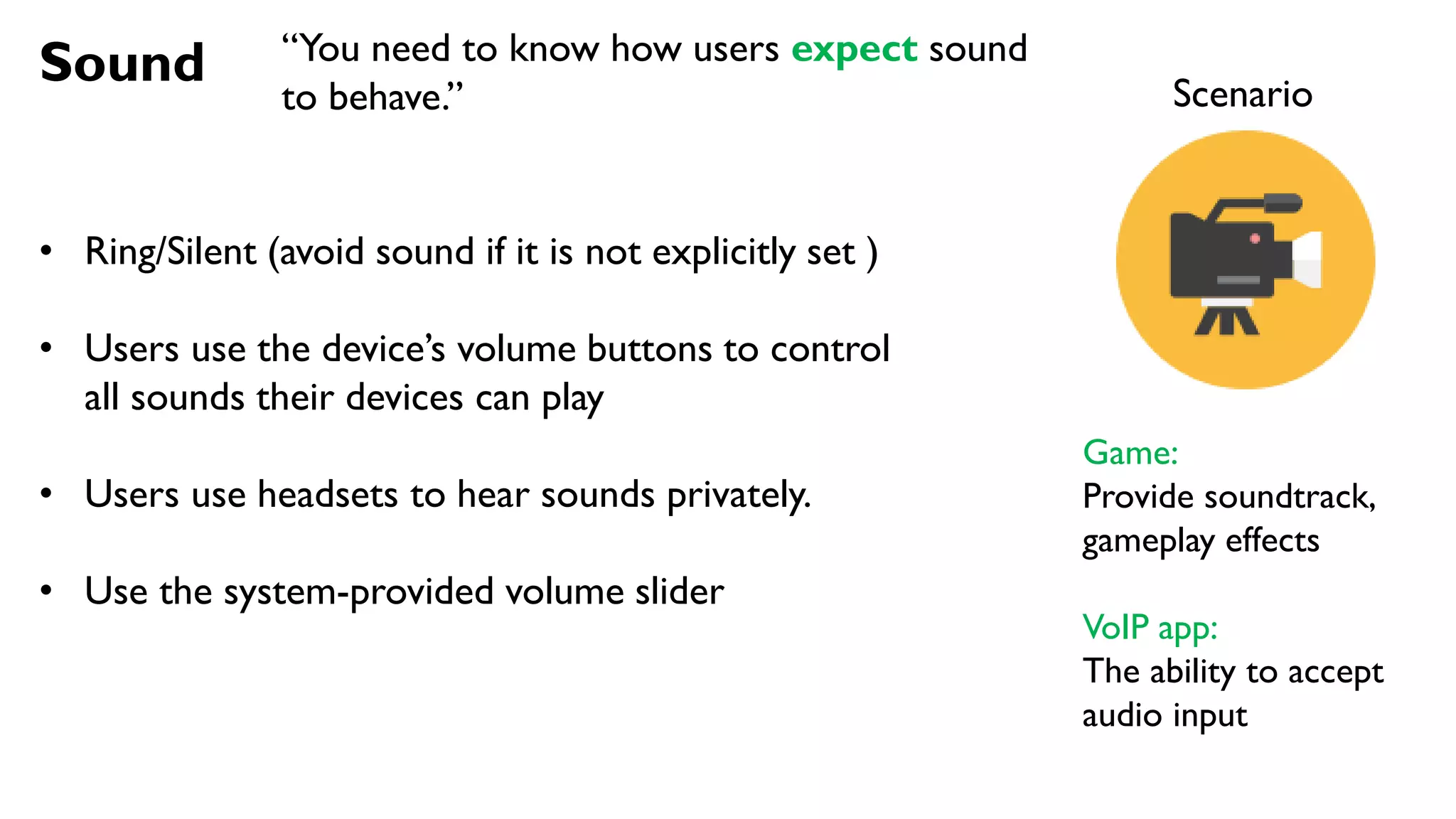 Sound
• Ring/Silent (avoid sound if it is not explicitly set )
• Users use the device’s volume buttons to control
all sounds their devices can play
• Users use headsets to hear sounds privately.
• Use the system-provided volume slider
Scenario
Game:
Provide soundtrack,
gameplay effects
VoIP app:
The ability to accept
audio input
“You need to know how users expect sound
to behave.”
 