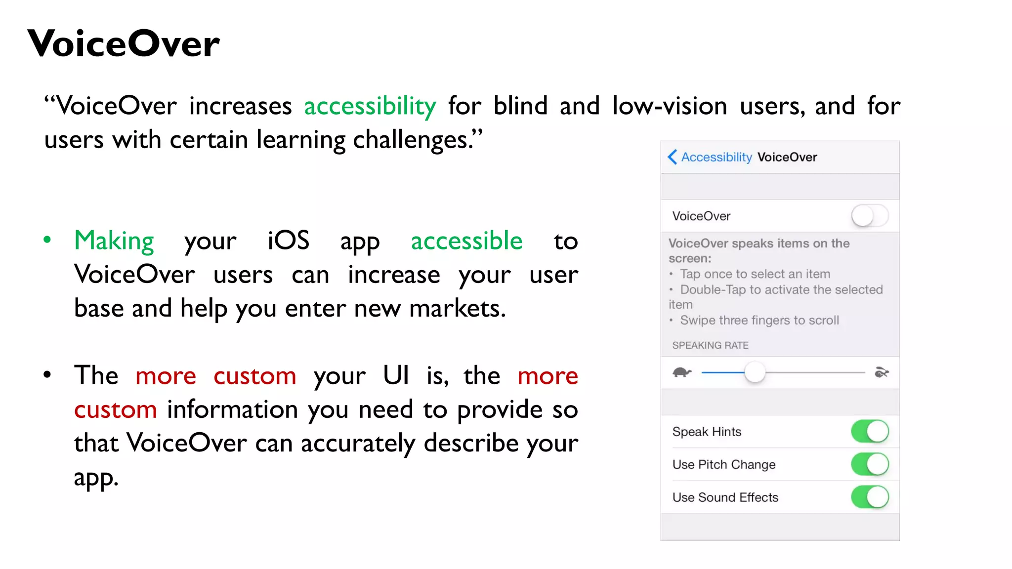 VoiceOver
“VoiceOver increases accessibility for blind and low-vision users, and for
users with certain learning challenges.”
• Making your iOS app accessible to
VoiceOver users can increase your user
base and help you enter new markets.
• The more custom your UI is, the more
custom information you need to provide so
that VoiceOver can accurately describe your
app.
 