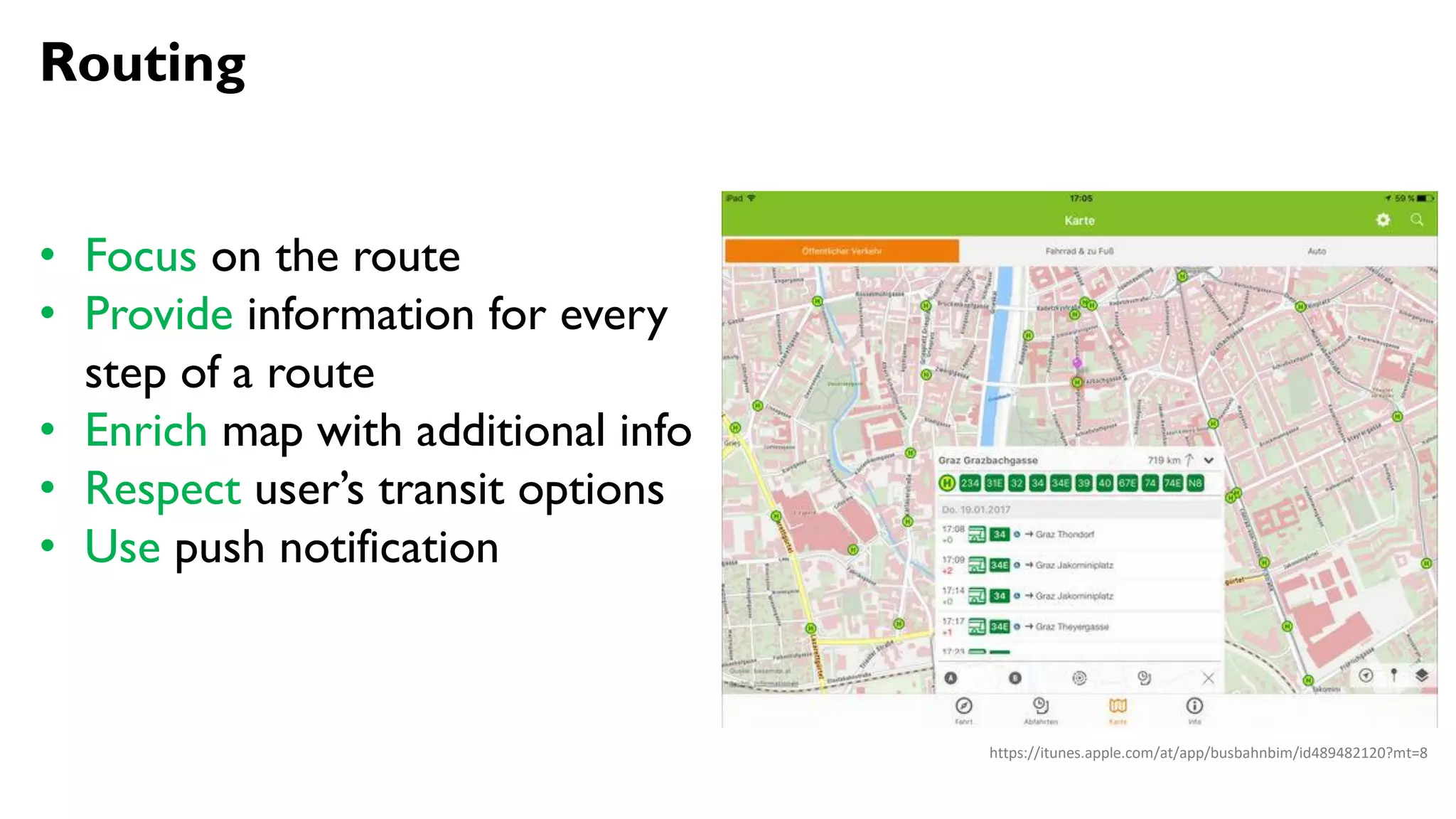 Routing
• Focus on the route
• Provide information for every
step of a route
• Enrich map with additional info
• Respect user’s transit options
• Use push notification
https://itunes.apple.com/at/app/busbahnbim/id489482120?mt=8
 