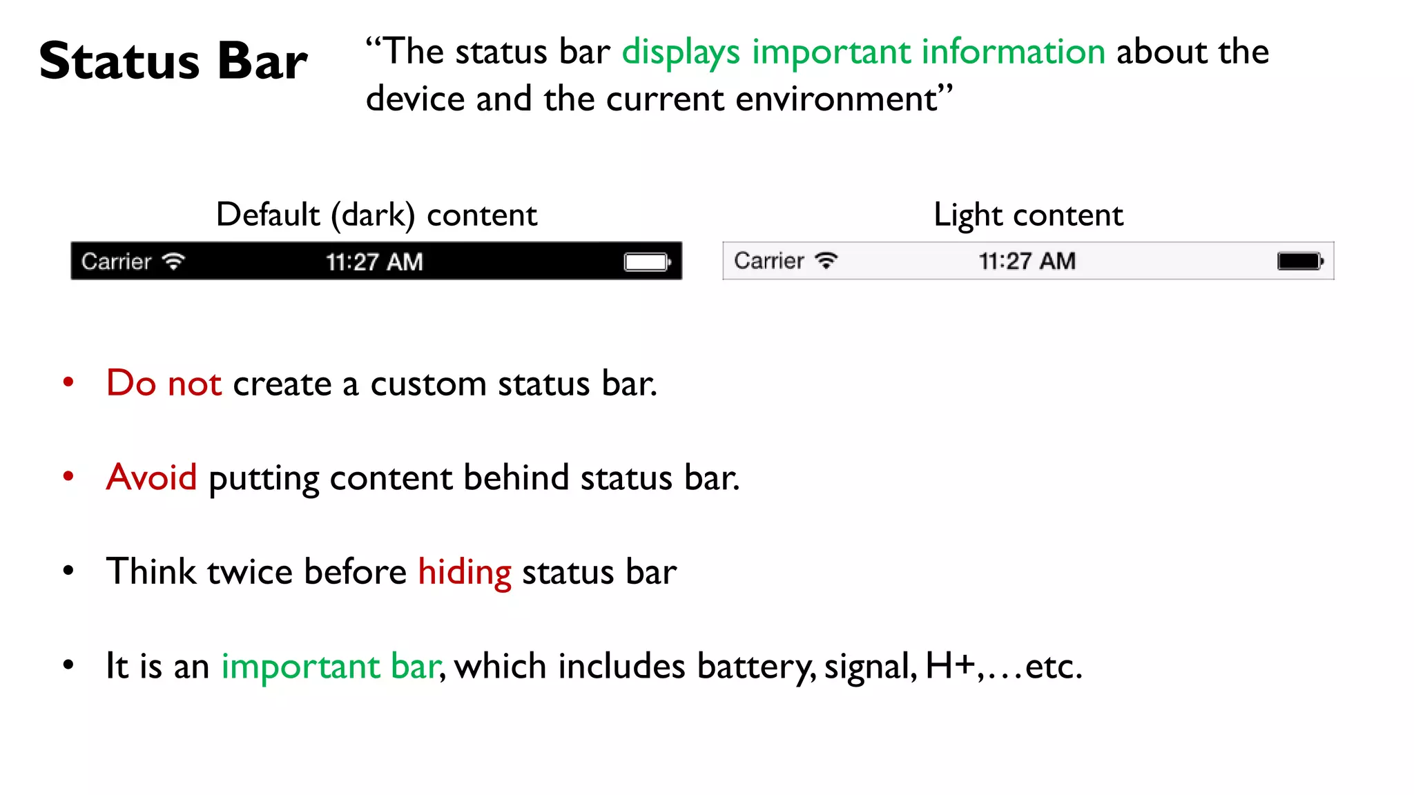 Status Bar
Default (dark) content Light content
• Do not create a custom status bar.
• Avoid putting content behind status bar.
• Think twice before hiding status bar
• It is an important bar, which includes battery, signal, H+,…etc.
“The status bar displays important information about the
device and the current environment”
 