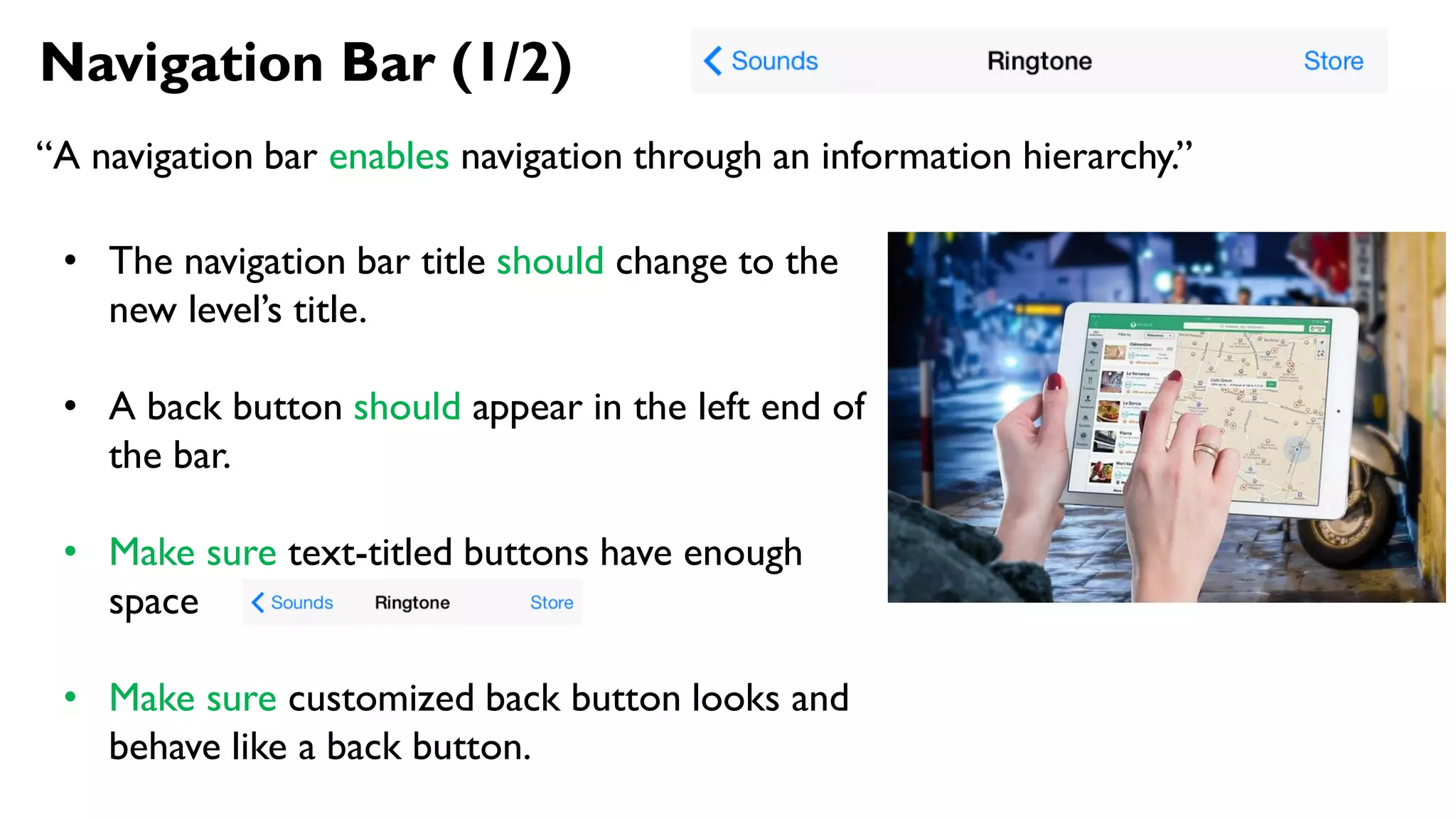Navigation Bar (1/2)
“A navigation bar enables navigation through an information hierarchy.”
• The navigation bar title should change to the
new level’s title.
• A back button should appear in the left end of
the bar.
• Make sure text-titled buttons have enough
space
• Make sure customized back button looks and
behave like a back button.
 