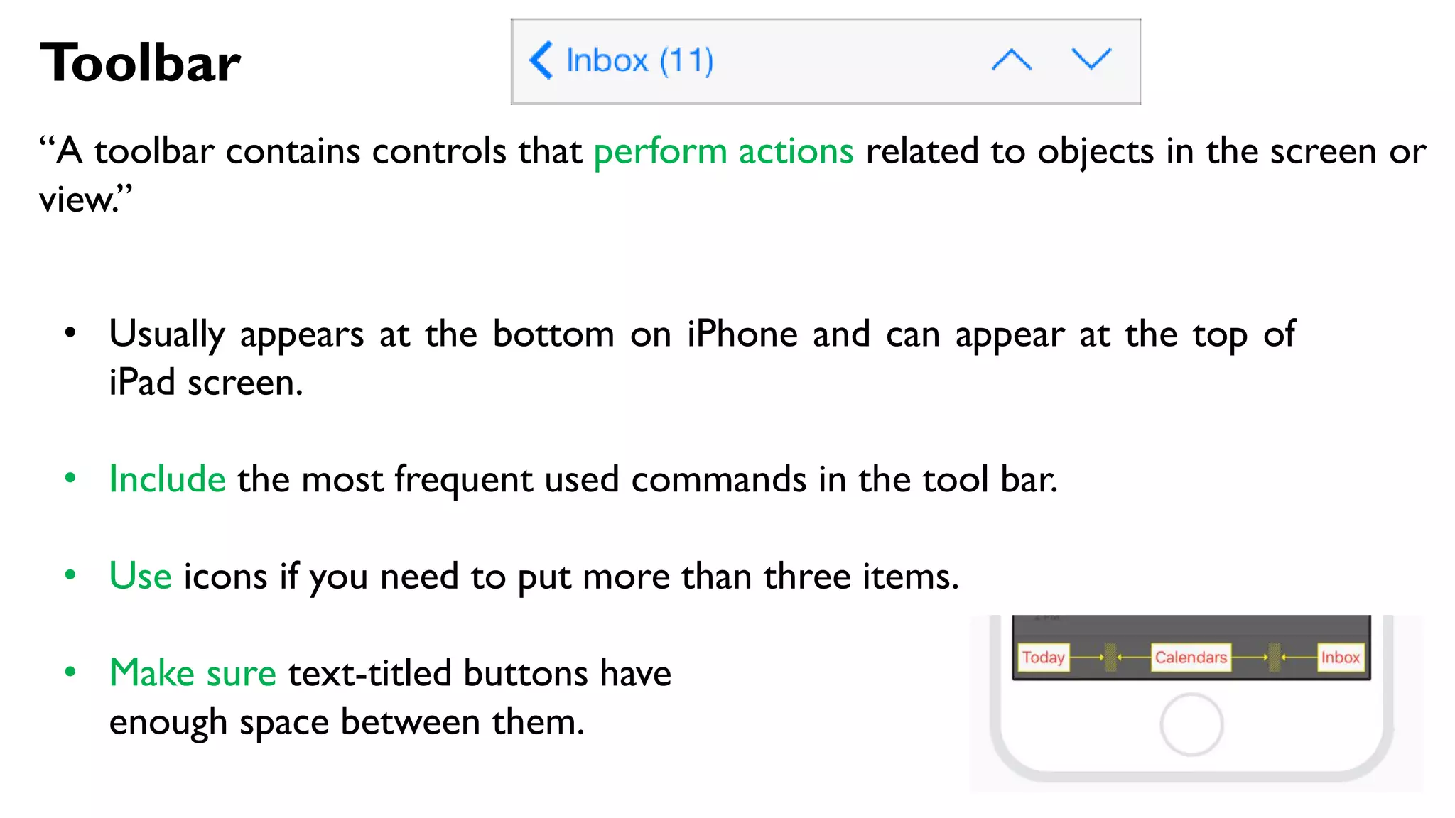 Toolbar
“A toolbar contains controls that perform actions related to objects in the screen or
view.”
• Usually appears at the bottom on iPhone and can appear at the top of
iPad screen.
• Include the most frequent used commands in the tool bar.
• Use icons if you need to put more than three items.
• Make sure text-titled buttons have
enough space between them.
 