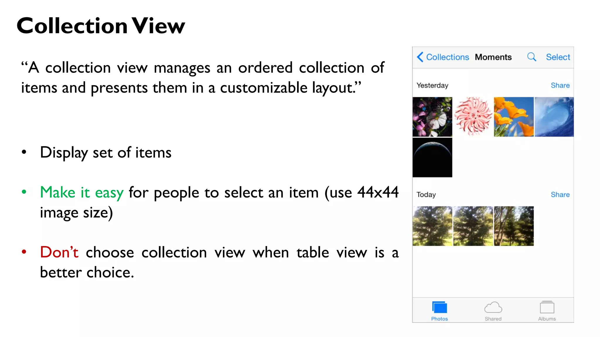 CollectionView
“A collection view manages an ordered collection of
items and presents them in a customizable layout.”
• Display set of items
• Make it easy for people to select an item (use 44x44
image size)
• Don’t choose collection view when table view is a
better choice.
 