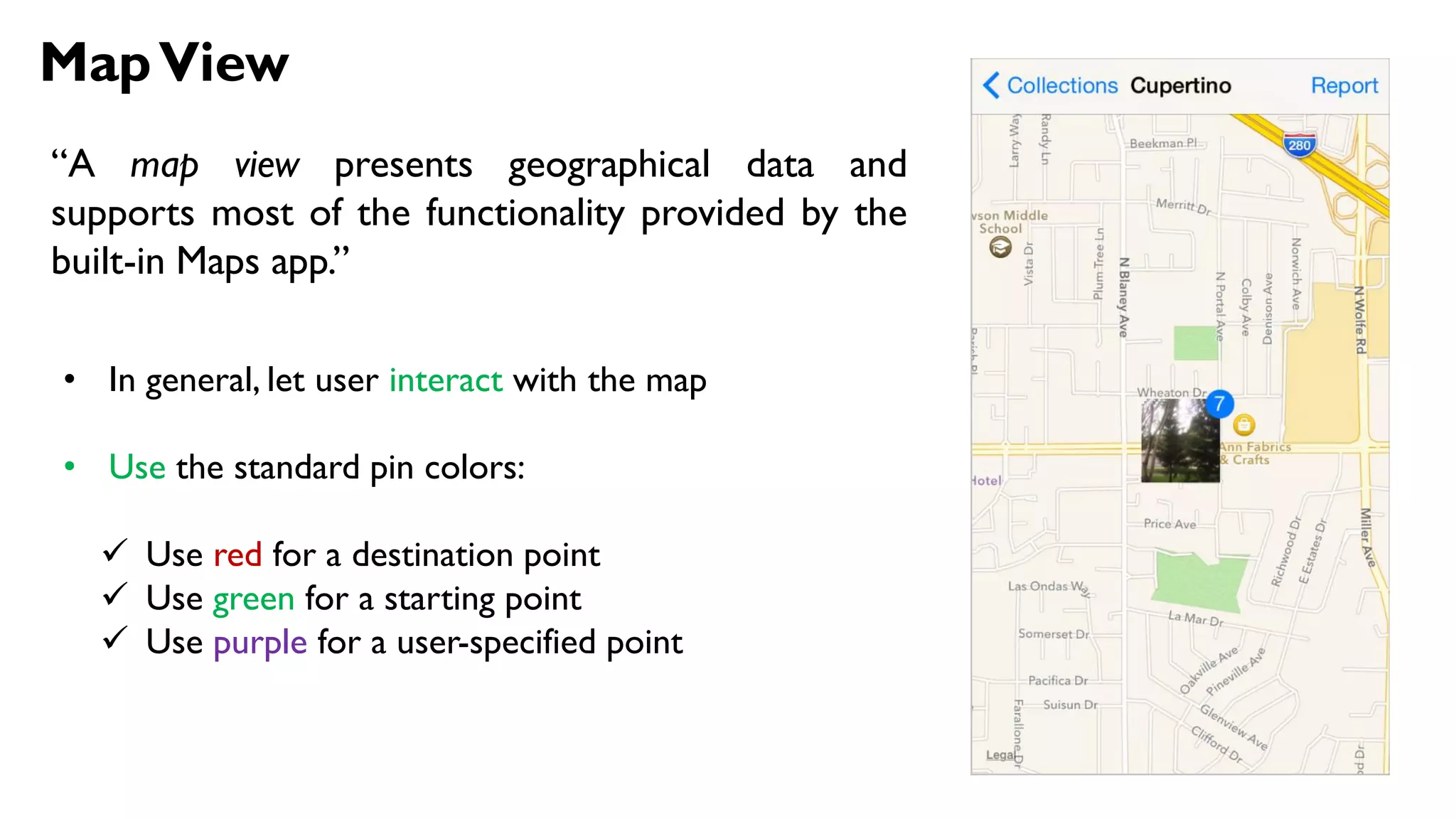 MapView
“A map view presents geographical data and
supports most of the functionality provided by the
built-in Maps app.”
• In general, let user interact with the map
• Use the standard pin colors:
 Use red for a destination point
 Use green for a starting point
 Use purple for a user-specified point
 
