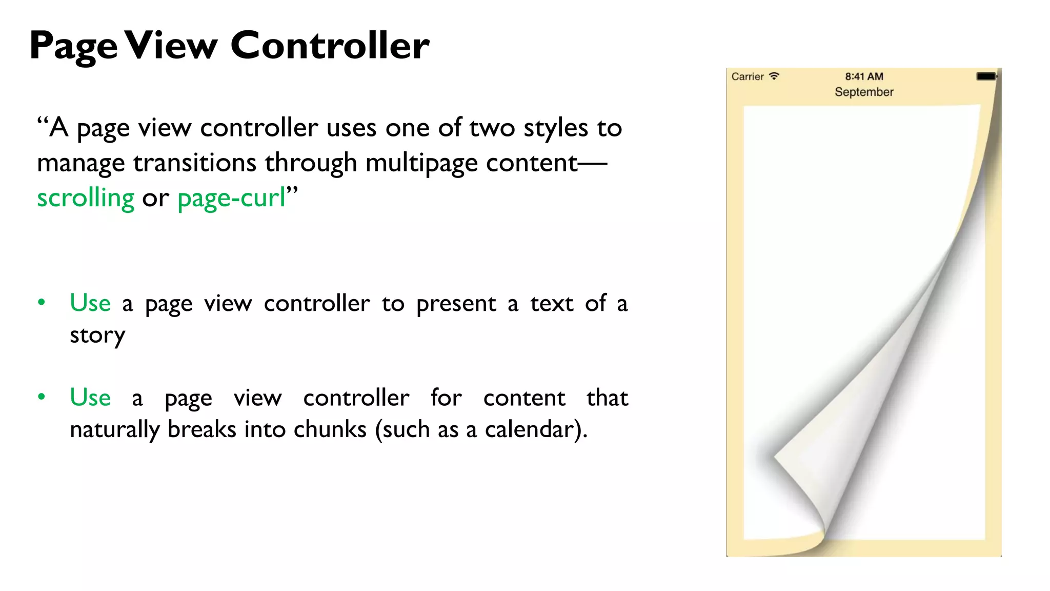 PageView Controller
“A page view controller uses one of two styles to
manage transitions through multipage content—
scrolling or page-curl”
• Use a page view controller to present a text of a
story
• Use a page view controller for content that
naturally breaks into chunks (such as a calendar).
 