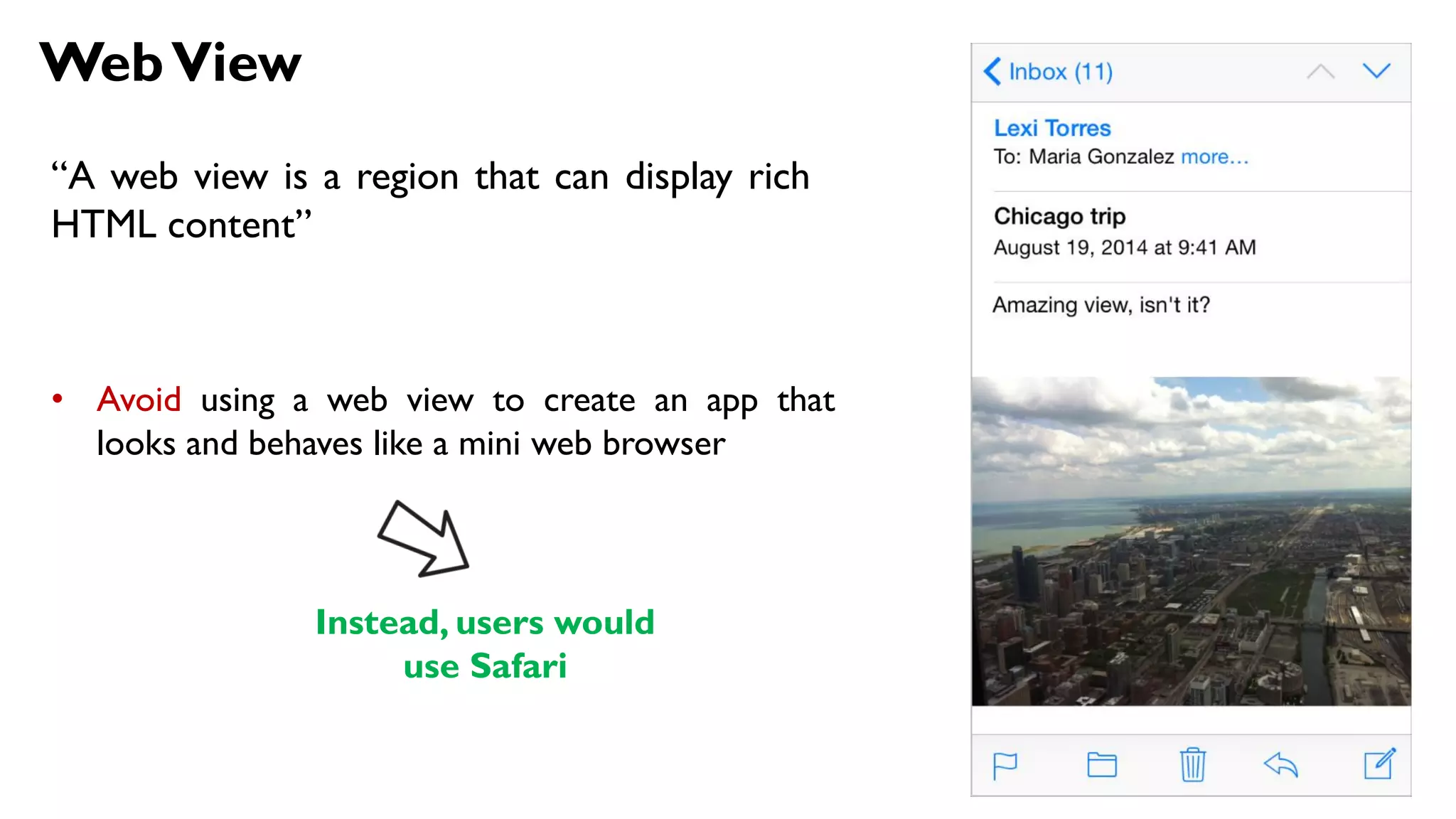 WebView
“A web view is a region that can display rich
HTML content”
• Avoid using a web view to create an app that
looks and behaves like a mini web browser
Instead, users would
use Safari
 