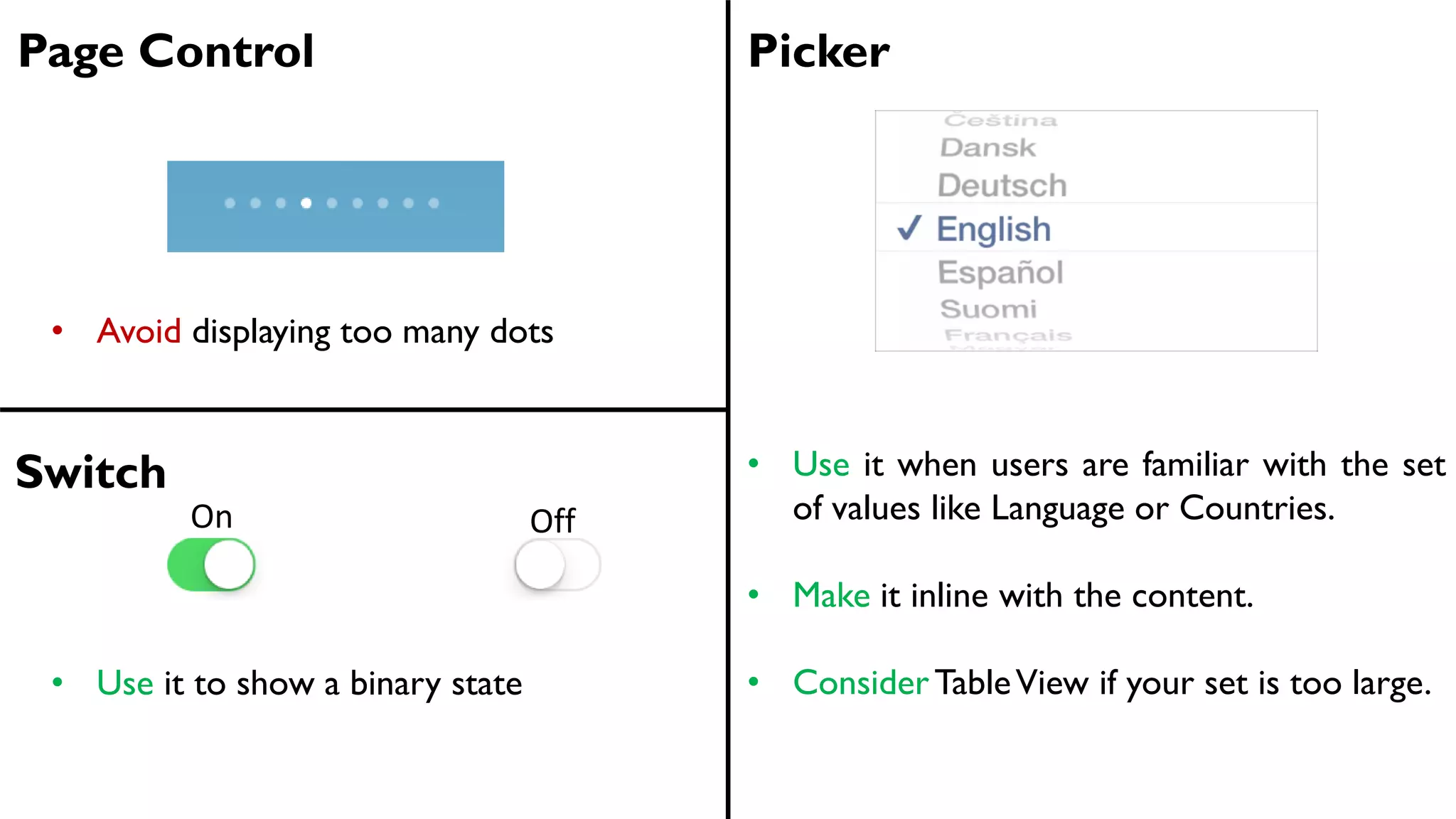 Page Control Picker
• Avoid displaying too many dots
• Use it when users are familiar with the set
of values like Language or Countries.
• Make it inline with the content.
• ConsiderTableView if your set is too large.
Switch
On Off
• Use it to show a binary state
 