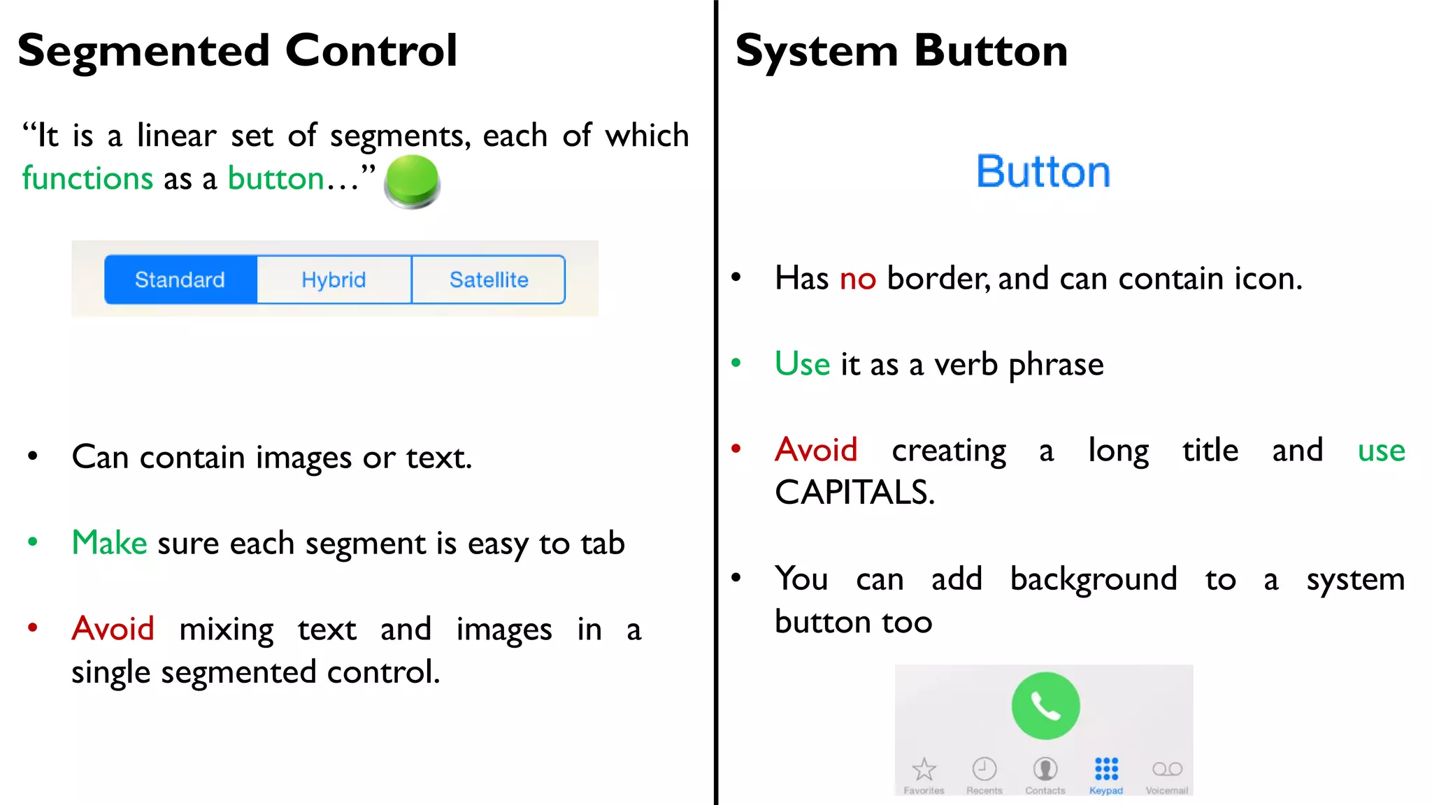 Segmented Control System Button
• Can contain images or text.
• Make sure each segment is easy to tab
• Avoid mixing text and images in a
single segmented control.
• Has no border, and can contain icon.
• Use it as a verb phrase
• Avoid creating a long title and use
CAPITALS.
• You can add background to a system
button too
“It is a linear set of segments, each of which
functions as a button…”
 
