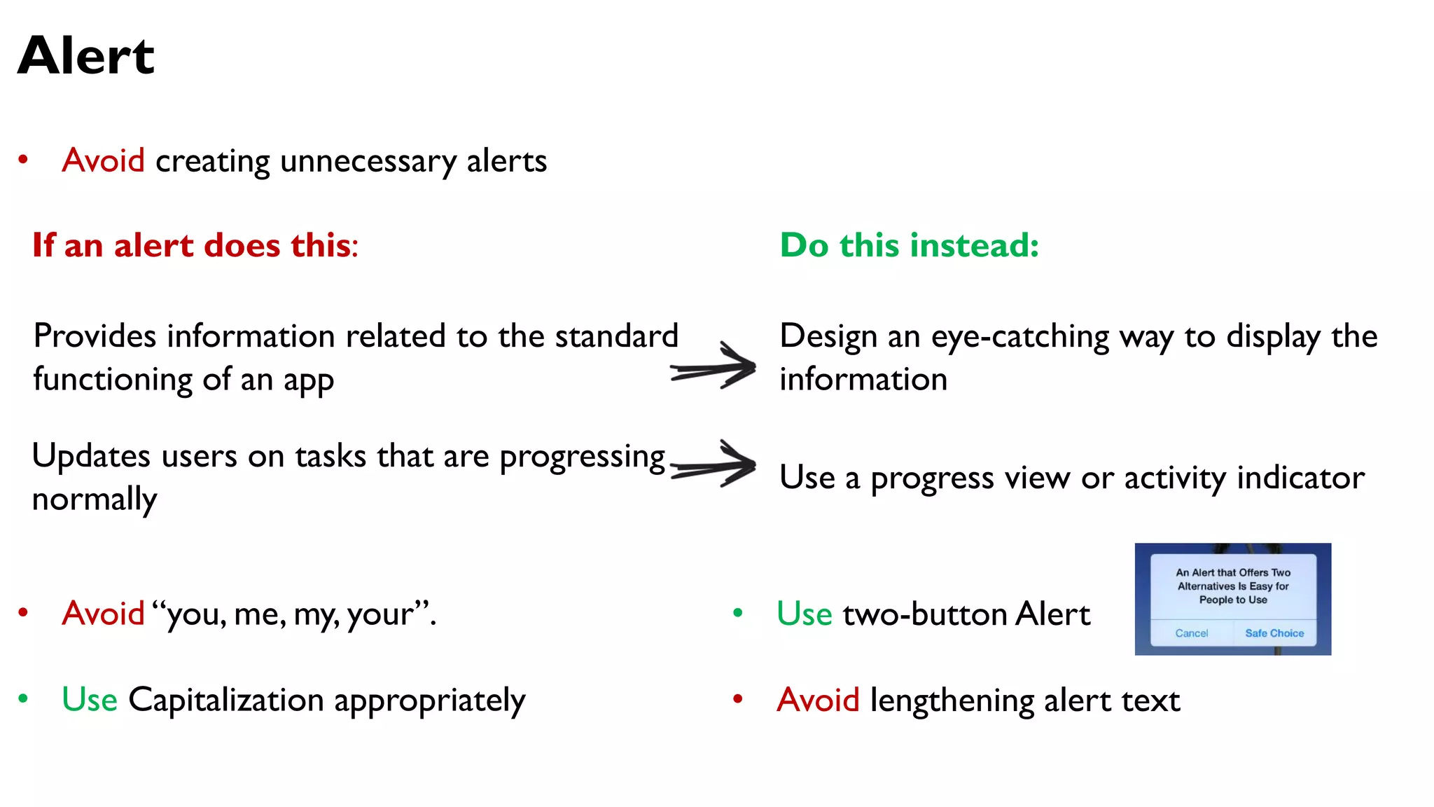 Alert
If an alert does this:
Provides information related to the standard
functioning of an app
Design an eye-catching way to display the
information
Updates users on tasks that are progressing
normally
Use a progress view or activity indicator
Do this instead:
• Avoid creating unnecessary alerts
• Avoid “you, me, my, your”.
• Use Capitalization appropriately
• Use two-button Alert
• Avoid lengthening alert text
 
