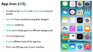 App Icon (1/3)
• It needs to be beautiful and memorable to attract
people
• Get help from a professional graphic designer
• Embrace simplicity
• Make sure it looks good on different backgrounds
• Avoid transparency
• Create different sizes of the app icon
• Don’t use iOS app icon in your interface
 