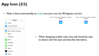 App Icon (2/3)
• Mask is done automatically, so, make sure your icon has 90-degrees corners.
• When designing smaller sizes, they still should be easy
to detect with the eyes and describe theirselves.
 