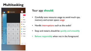 Multitasking
Your app should:
• Carefully tune resource usage to avoid much cpu,
memory and screen space usage
• Handle interruptions such as the audio!
• Stop and restart, should be quickly and smoothly
• Behave responsibly when not in the foreground
 