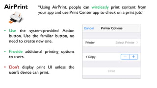 AirPrint “Using AirPrint, people can wirelessly print content from
your app and use Print Center app to check on a print job.”
• Use the system-provided Action
button. Use the familiar button, no
need to create new one.
• Provide additional printing options
to users.
• Don’t display print UI unless the
user’s device can print.
 