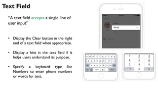 Text Field
“A text field accepts a single line of
user input”
• Display the Clear button in the right
end of a text field when appropriate.
• Display a hint in the text field if it
helps users understand its purpose.
• Specify a keyboard type like
Numbers to enter phone numbers
or words for text.
 