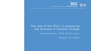 The role of the IPCC in assessing
the Science of Climate Change
E d u a r d o C a l v o , I P C C T F I C o - C h a i r
H a v a n a , 2 7 / 1 / 2 0 2 3
 