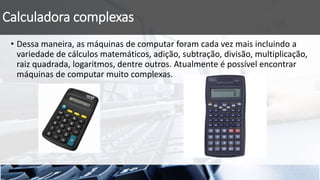Calculadora complexas
• Dessa maneira, as máquinas de computar foram cada vez mais incluindo a
variedade de cálculos matemáticos, adição, subtração, divisão, multiplicação,
raiz quadrada, logaritmos, dentre outros. Atualmente é possível encontrar
máquinas de computar muito complexas.
 