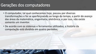 Gerações dos computadores
• O computador, tal qual conhecemos hoje, passou por diversas
transformações e foi se aperfeiçoando ao longo do tempo, a partir do avanço
das áreas da matemática, engenharia, eletrônica, e por isso, não existe
somente um inventor.
• De acordo com os sistemas e ferramentas utilizados, a história da
computação está dividida em quatro períodos;
 