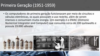 Primeira Geração (1951-1959)
• Os computadores de primeira geração funcionavam por meio de circuitos e
válvulas eletrônicas, os quais possuíam o uso restrito, além de serem
imensos e consumiam muita energia. Um exemplo é o ENIAC (Eletronic
Numerical Integrator and Computer) que consumia cerca de 200 quilowatts e
possuía 19.000 válvulas.
 