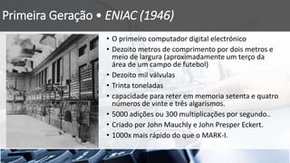 Primeira Geração • ENIAC (1946)
• O primeiro computador digital electrónico
• Dezoito metros de comprimento por dois metros e
meio de largura (aproximadamente um terço da
área de um campo de futebol)
• Dezoito mil válvulas
• Trinta toneladas
• capacidade para reter em memoria setenta e quatro
números de vinte e três algarismos.
• 5000 adições ou 300 multiplicações por segundo..
• Criado por John Mauchly e John Presper Eckert.
• 1000x mais rápido do que o MARK-I.
 