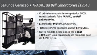 Segunda Geração • TRADIC, da Bell Laboratories (1954 )
• O primeiro modelo de computador 100%
transistorizado foi o TRADIC, da Bell
Laboratories.
• (TRAnsistor DIgital Computer ou
• TRansistorized Airborne DIgital Computer).
• Outro modelo dessa época era o IBM
1401, com uma capacidade de memória base
de 4.096 bytes.
 