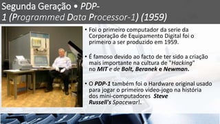 Segunda Geração • PDP-
1 (Programmed Data Processor-1) (1959)
• Foi o primeiro computador da serie da
Corporação de Equipamento Digital foi o
primeiro a ser produzido em 1959.
• É famoso devido ao facto de ter sido a criação
mais importante na cultura de "Hacking"
no MIT e de Bolt, Beranek e Newman.
• O PDP-1 também foi o Hardware original usado
para jogar o primeiro video-jogo na história
dos mini-computadores Steve
Russell's Spacewar!.
 