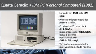 Quarta Geração • IBM PC (Personal Computer) (1981)
• Lançado em 1981 pela IBM
Corp.
• Primeiro microcomputador
pessoal da IBM;
• O primeiro PC tinha clock
de 4.77MHz,
microprocessador Intel 8088 e
usava o sistema
operacional MS-
DOS da Microsoft.
• Tornando-se o computador
mais vendido de toda história.
 