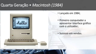 Quarta Geração • Macintosh (1984)
• Lançado em 1984;
• Primeiro computador a
apresentar interface gráfico
com o utilizador;
• Sucesso em vendas.
 