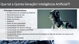 Que tal a Quinta Geração! Inteligência Artificial?!
• Principais Características:
• O nascimento da Inteligência Artificial;
• Reconhecimento de voz;
• Sistemas inteligentes;
• Redes neuronais;
• Robótica;
• Redes de Alta Velocidade;
• Computação Distribuída;
• Computação nas Nuvens (Cloud);
• Computação em Grade ou em Rede;
• Computação Móvel;
• Computação Ubíqua (presença directa das tecnologias na vida das pessoas, em casa ou em
convívio social);
• Realidade Aumentada;
 