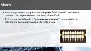 Ábaco
• Uma das primeiras máquinas de computar foi o “ábaco”, instrumento
mecânico de origem chinesa criado no século V a.C.
• Assim, ele é considerado o “primeiro computador”, uma espécie de
calculadora que realizava operações algébricas.
 