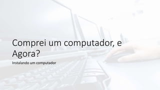 Comprei um computador, e
Agora?
Instalando um computador
 
