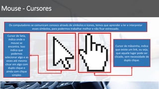 Mouse - Cursores
Os computadores se comunicam conosco através de símbolos e ícones, temos que aprender a ler e interpretar
esses símbolos, para podermos trabalhar melhor e não ficar estressado.
Cursor de Seta,
indica onde o
mouse se
encontra. Isso
indica que
podemos
selecionar algo e as
vezes até mesmo
clicar em algo com
duplo clique e
ainda com clique
simples
Cursor de mãozinha, indica
que existe um link, ou seja,
que aquele lugar pode ser
clicado, sem necessidade de
duplo clique.
 
