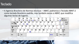 Teclado
• A Agencia Brasileira de Normas técnicas – ABNT, padroniza o Teclado ABNT-2
como teclado Brasileiro padrão, mas também existe o ABNT, que modifica
algumas teclas de lugares.
 
