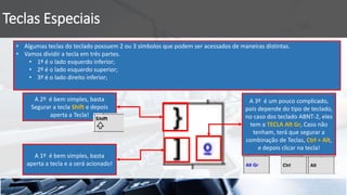 Teclas Especiais
A 1º é bem simples, basta
aperta a tecla e a será acionado!
• Algumas teclas do teclado possuem 2 ou 3 símbolos que podem ser acessados de maneiras distintas.
• Vamos dividir a tecla em três partes.
• 1º é o lado esquerdo inferior;
• 2º é o lado esquerdo superior;
• 3º é o lado direito inferior;
A 2º é bem simples, basta
Segurar a tecla Shift e depois
aperta a Tecla!
A 3º é um pouco complicado,
pois depende do tipo de teclado,
no caso dos teclado ABNT-2, eles
tem a TECLA Alt Gr, Caso não
tenham, terá que segurar a
combinação de Teclas, Ctrl + Alt,
e depois clicar na tecla!
 