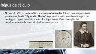Régua de cálculo
• No século XVII, o matemático escocês John Napier foi um dos responsáveis
pela invenção da "régua de cálculo", o primeiro instrumento analógico de
contagem capaz de efetuar cálculos logaritmos. Essa invenção foi
considerada a mãe das calculadoras modernas.
 