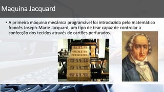 Maquina Jacquard
• A primeira máquina mecânica programável foi introduzida pelo matemático
francês Joseph-Marie Jacquard, um tipo de tear capaz de controlar a
confecção dos tecidos através de cartões perfurados.
 