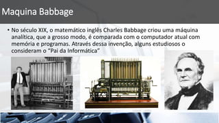 Maquina Babbage
• No século XIX, o matemático inglês Charles Babbage criou uma máquina
analítica, que a grosso modo, é comparada com o computador atual com
memória e programas. Através dessa invenção, alguns estudiosos o
consideram o “Pai da Informática”
 