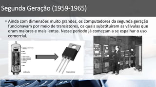Segunda Geração (1959-1965)
• Ainda com dimensões muito grandes, os computadores da segunda geração
funcionavam por meio de transistores, os quais substituíram as válvulas que
eram maiores e mais lentas. Nesse período já começam a se espalhar o uso
comercial.
 