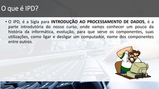O que é IPD?
• O IPD, é a Sigla para INTRODUÇÃO AO PROCESSAMENTO DE DADOS, é a
parte introdutória do nosso curso, onde vamos conhecer um pouco da
história da informática, evolução, para que serve os componentes, suas
utilizações, como ligar e desligar um computador, nome dos componentes
entre outros.
 