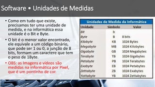 Software • Unidades de Medidas
• Como em tudo que existe,
precisamos ter uma unidade de
medida, e na informática essa
unidade é o Bit e Byte.
• O bit é o menor valor encontrado,
ele equivale a um código binário,
que pode ser 1 ou 0, a junção de 8
bits, formam um caractere que tem
o peso de 1Byte.
• OBS: as Imagens e vídeos são
medidas na informática por Pixel,
que é um pontinho de cor.
 