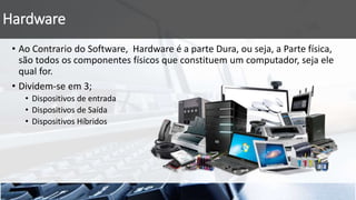Hardware
• Ao Contrario do Software, Hardware é a parte Dura, ou seja, a Parte física,
são todos os componentes físicos que constituem um computador, seja ele
qual for.
• Dividem-se em 3;
• Dispositivos de entrada
• Dispositivos de Saída
• Dispositivos Híbridos
 