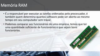 Memória RAM
• É a responsável por executar as tarefas ordenadas pelo processador, é
também quem determina quantos software pode ser aberto ao mesmo
tempo em seu computador sem travar.
• Podemos comparar aos funcionários de uma empresa, temos que ter
uma quantidade suficiente de funcionários e que sejam bons
funcionários.
 