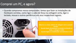 Comprei um PC, e agora?
• Quando compramos nosso computador, temos que fazer as instalações de
Hardware corretas, como ligar o cabo de força na voltagem certa, ligar o
teclado, mouse e outros periféricos em seus respectivos lugares.
Observe se a chave seletora de voltagem está na posição
correta:
• Quando ligado diretamente na tomada em Brasília ou
Goiás, a voltagem é 230V.
• Quando ligado no Estabilizador normalmente é 115V
 