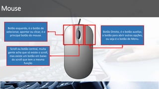 Mouse
Botão esquerdo, é o botão de
selecionar, apontar ou clicar, é o
principal botão do mouse.
Scroll ou botão central, muita
gente acha que só existe o scroll,
mas existe um botão em baixo
do scroll que tem a mesma
função
Botão Direito, é o botão auxiliar,
o botão para abrir outras opções,
ou seja é o botão de Menu.
 