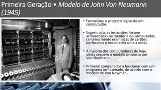 Primeira Geração • Modelo de John Von Neumann
(1945)
• Formalizou o projecto lógico de um
computador.
• Sugeriu que as instruções fossem
armazenadas na memoria do computador,
(anteriormente eram lidas de cartões
perfurados e executados uma a uma).
• A maioria dos computadores de hoje
ainda seguem o modelo proposto por
Von Neumann.
• Primeiro computador a funcionar com um
programa armazenado, de acordo com o
modelo de Von Newman.
 