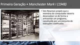 Primeira Geração • Manchester Mark I (1948)
• Von Newman propôs que a
memória do computador deveria
desenvolver-se de forma a
armazenar um programa,
constituído por um conjunto de
instruções codificadas.
 
