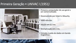Primeira Geração • UNIVAC I (1951)
• Primeiro computador de uso geral a
ser comercializado.
• Desenvolvido por Eckert e Mauchy.
• 5000 válvulas.
• Adição em 0,5 ms.
• Multiplicação em 2 ms.
• Entrada e saída de dados em banda
magnética.
 